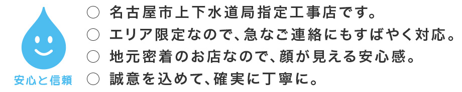 安心と信頼の名古屋市上下水道指定工事店です。エリア限定なので急なご連絡にもすばやく対応。地元密着のお店なので顔が見える安心感。誠意を込めて確実に丁寧に対応します。。